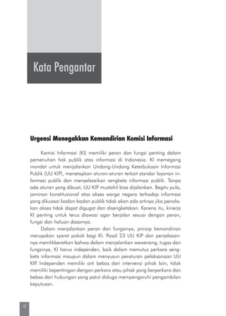 VI
Kata Pengantar
Urgensi Menegakkan Kemandirian Komisi Informasi
Komisi Informasi (KI) memiliki peran dan fungsi penting dalam
pemenuhan hak publik atas informasi di Indonesia. KI memegang
mandat untuk menjalankan Undang-Undang Keterbukaan Informasi
Publik (UU KIP), menetapkan aturan-aturan terkait standar layanan in-
formasi publik dan menyelesaikan sengketa informasi publik. Tanpa
ada aturan yang dibuat, UU KIP mustahil bisa dijalankan. Begitu pula,
jaminan konstitusional atas akses warga negara terhadap informasi
yang dikuasai badan-badan publik tidak akan ada artinya jika penola-
kan akses tidak dapat digugat dan disengketakan. Karena itu, kinerja
KI penting untuk terus diawasi agar berjalan sesuai dengan peran,
fungsi dan haluan dasarnya.
Dalam menjalankan peran dan fungsinya, prinsip kemandirian
merupakan syarat pokok bagi KI. Pasal 23 UU KIP dan penjelasan-
nya menitikberatkan bahwa dalam menjalankan wewenang, tugas dan
fungsinya, KI harus independen, baik dalam memutus perkara seng-
keta informasi maupun dalam menyusun peraturan pelaksanaan UU
KIP. Independen memiliki arti bebas dari intervensi pihak lain, tidak
memiliki kepentingan dengan perkara atau pihak yang berperkara dan
bebas dari hubungan yang patut diduga mempengaruhi pengambilan
keputusan.
 