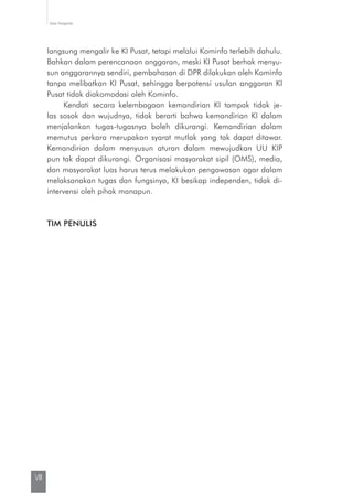 Kata Pengantar
VIII
langsung mengalir ke KI Pusat, tetapi melalui Kominfo terlebih dahulu.
Bahkan dalam perencanaan anggaran, meski KI Pusat berhak menyu-
sun anggarannya sendiri, pembahasan di DPR dilakukan oleh Kominfo
tanpa melibatkan KI Pusat, sehingga berpotensi usulan anggaran KI
Pusat tidak diakomodasi oleh Kominfo.
Kendati secara kelembagaan kemandirian KI tampak tidak je-
las sosok dan wujudnya, tidak berarti bahwa kemandirian KI dalam
menjalankan tugas-tugasnya boleh dikurangi. Kemandirian dalam
memutus perkara merupakan syarat mutlak yang tak dapat ditawar.
Kemandirian dalam menyusun aturan dalam mewujudkan UU KIP
pun tak dapat dikurangi. Organisasi masyarakat sipil (OMS), media,
dan masyarakat luas harus terus melakukan pengawasan agar dalam
melak­sanakan tugas dan fungsinya, KI besikap independen, tidak di­
intervensi oleh pihak manapun.
TIM PENULIS
 