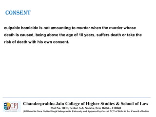 Chanderprabhu Jain College of Higher Studies & School of Law
Plot No. OCF, Sector A-8, Narela, New Delhi – 110040
(Affiliated to Guru Gobind Singh Indraprastha University and Approved by Govt of NCT of Delhi & Bar Council of India)
culpable homicide is not amounting to murder when the murder whose
death is caused, being above the age of 18 years, suffers death or take the
risk of death with his own consent.
CONSENT
 