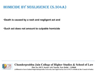Chanderprabhu Jain College of Higher Studies & School of Law
Plot No. OCF, Sector A-8, Narela, New Delhi – 110040
(Affiliated to Guru Gobind Singh Indraprastha University and Approved by Govt of NCT of Delhi & Bar Council of India)
HOMICIDE BY NEGLIGENCE (S.304A)
•Death is caused by a rash and negligent act and
•Such act does not amount to culpable homicide
 