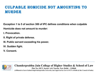 Chanderprabhu Jain College of Higher Studies & School of Law
Plot No. OCF, Sector A-8, Narela, New Delhi – 110040
(Affiliated to Guru Gobind Singh Indraprastha University and Approved by Govt of NCT of Delhi & Bar Council of India)
Culpable HomiCide not amounting to
murder
Exception 1 to 5 of section 300 of IPC defines conditions when culpable
Homicide does not amount to murder:
I. Provocation.
II. Right of private defense.
III. Public servant exceeding his power.
IV. Sudden fight.
V. Consent.
 