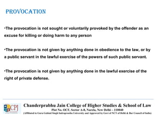 Chanderprabhu Jain College of Higher Studies & School of Law
Plot No. OCF, Sector A-8, Narela, New Delhi – 110040
(Affiliated to Guru Gobind Singh Indraprastha University and Approved by Govt of NCT of Delhi & Bar Council of India)
proVoCation
•The provocation is not sought or voluntarily provoked by the offender as an
excuse for killing or doing harm to any person
•The provocation is not given by anything done in obedience to the law, or by
a public servant in the lawful exercise of the powers of such public servant.
•The provocation is not given by anything done in the lawful exercise of the
right of private defense.
 