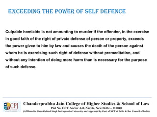 Chanderprabhu Jain College of Higher Studies & School of Law
Plot No. OCF, Sector A-8, Narela, New Delhi – 110040
(Affiliated to Guru Gobind Singh Indraprastha University and Approved by Govt of NCT of Delhi & Bar Council of India)
eXCeeding tHe poWer oF SelF deFenCe
Culpable homicide is not amounting to murder if the offender, in the exercise
in good faith of the right of private defense of person or property, exceeds
the power given to him by law and causes the death of the person against
whom he is exercising such right of defense without premeditation, and
without any intention of doing more harm than is necessary for the purpose
of such defense.
 
