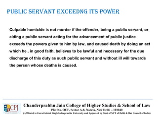 Chanderprabhu Jain College of Higher Studies & School of Law
Plot No. OCF, Sector A-8, Narela, New Delhi – 110040
(Affiliated to Guru Gobind Singh Indraprastha University and Approved by Govt of NCT of Delhi & Bar Council of India)
publiC SerVant eXCeedng itS poWer
Culpable homicide is not murder if the offender, being a public servant, or
aiding a public servant acting for the advancement of public justice
exceeds the powers given to him by law, and caused death by doing an act
which he , in good faith, believes to be lawful and necessary for the due
discharge of this duty as such public servant and without ill will towards
the person whose deaths is caused.
 