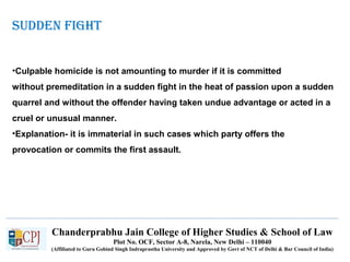 Chanderprabhu Jain College of Higher Studies & School of Law
Plot No. OCF, Sector A-8, Narela, New Delhi – 110040
(Affiliated to Guru Gobind Singh Indraprastha University and Approved by Govt of NCT of Delhi & Bar Council of India)
SUDDEN FIGHT
•Culpable homicide is not amounting to murder if it is committed
without premeditation in a sudden fight in the heat of passion upon a sudden
quarrel and without the offender having taken undue advantage or acted in a
cruel or unusual manner.
•Explanation- it is immaterial in such cases which party offers the
provocation or commits the first assault.
 