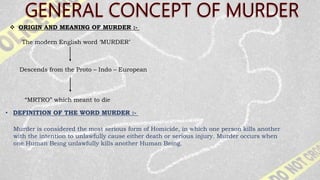 “MRTRO” which meant to die
 ORIGIN AND MEANING OF MURDER :-
The modern English word ‘MURDER’
Descends from the Proto – Indo – European
• DEFINITION OF THE WORD MURDER :-
Murder is considered the most serious form of Homicide, in which one person kills another
with the intention to unlawfully cause either death or serious injury. Murder occurs when
one Human Being unlawfully kills another Human Being.
 