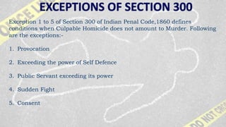 Exception 1 to 5 of Section 300 of Indian Penal Code,1860 defines
conditions when Culpable Homicide does not amount to Murder. Following
are the exceptions:-
1. Provocation
2. Exceeding the power of Self Defence
3. Public Servant exceeding its power
4. Sudden Fight
5. Consent
 