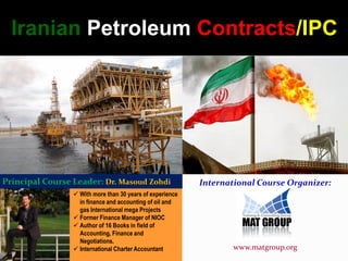  With more than 30 years of experience
in finance and accounting of oil and
gas International mega Projects
 Former Finance Manager of NIOC
 Author of 16 Books in field of
Accounting, Finance and
Negotiations.
 International Charter Accountant
Principal Course Leader: Dr. Masoud Zohdi International Course Organizer:
www.matgroup.org
Iranian Petroleum Contracts/IPC
 