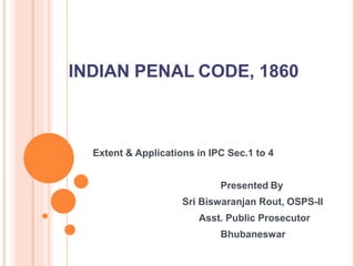 Extent & Applications in IPC Sec.1 to 4
Presented By
Sri Biswaranjan Rout, OSPS-II
Asst. Public Prosecutor
Bhubaneswar
INDIAN PENAL CODE, 1860
 