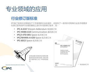 专业领域的应用
行业修订版标准
IPC除了发布针对常规生产工艺使用的行业标准外，还发布了一系列针对特殊行业及市场需求
在原已发布的IPC标准的基础上进行补充的修订版本，如：

•
•
•
•
•

IPC-A-610 Telecom Addendum 电信修订本
IPC-HDBK-610 Communication 通讯修订本
IPC/J-STD-001 Space 航天修订本
IPC/WHMA-A-620 Space 航天修订本
IPC-6012 Space 航天修订本

• 含有此图示的相关标准条目表
面该项目在其对应的《航天用
电子硬件修订本》中有特别规
定。
• 电信版修订本

 