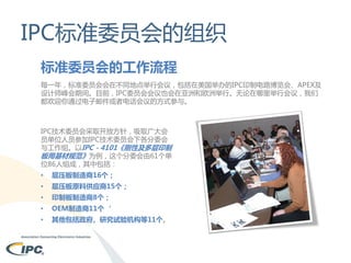 IPC标准委员会的组织
标准委员会的工作流程
每一年，标准委员会会在不同地点举行会议，包括在美国举办的IPC印制电路博览会、APEX及
设计师峰会期间。目前，IPC委员会会议也会在亚洲和欧洲举行。无论在哪里举行会议，我们
都欢迎你通过电子邮件或者电话会议的方式参与。

IPC技术委员会采取开放方针，吸取广大会
员单位人员参加IPC技术委员会下各分委会
与工作组。以IPC－4101《刚性及多层印制
板用基材规范》为例，这个分委会由61个单
位86人组成，其中包括：
•

层压板制造商16个；

•

层压板原料供应商15个；

•

印制板制造商8个；

•

OEM制造商11个‘

•

其他包括政府、研究试验机构等11个。

 