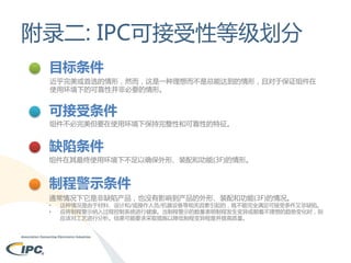 附录二: IPC可接受性等级划分
目标条件
近乎完美或首选的情形，然而，这是一种理想而不是总能达到的情形，且对于保证组件在
使用环境下的可靠性并非必要的情形。

可接受条件
组件不必完美但要在使用环境下保持完整性和可靠性的特征。

缺陷条件
组件在其最终使用环境下不足以确保外形、装配和功能(3F)的情形。

制程警示条件
通常情况下它是非缺陷产品，也没有影响到产品的外形、装配和功能(3F)的情况。
•
•

这种情况是由于材料、设计和/或操作人员/机器设备等相关因素引起的，既不能完全满足可接受条件又非缺陷。
应将制程警示纳入过程控制系统进行健康。当制程警示的数量表明制程发生变异或朝着不理想的趋势变化时，则
应该对工艺进行分析。结果可能要求采取措施以降低制程变异程度并提高质量。

 