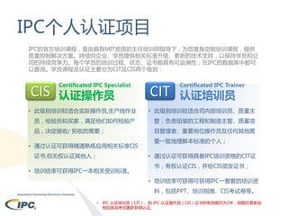 IPC个人认证项目
IPC的官方培训课程，是由具有MIT资质的主任培训师指导下，为您度身定制培训课程，提供
质量控制解决方案。持续向企业、学员提供相关标准升级、更新的技术支持，以保持学员和公
司的持续竞争力。每个学员的培训过程、状态、证书都具有可追溯性，在IPC的数据库中都可
以查询。学员课程及认证主要分为CIT及CIS两个级别：

CIS

Certificated IPC Specialist

认证操作员

CIT

Certificated IPC Trainer

认证培训员

• 此级别培训较适合实际操作员,生产线作业

• 此级别培训较适合司内部培训员、质量主

员，检验员和买家，满足他们如何检验产

管，负责组装的工程和制造主管、质量项

品，决定接收/ 拒收的需要；

目管理者、重要岗位操作员及任何其他需

• 通过认证可获得精通熟练应用相关标准CIS
证书,但无权认证其他人；

要一致地理解本标准的个人；
• 通过认证可获得具备IPC培训资格的CIT证

• 培训结束可获得IPC一本相关受训标准。

书，有权认证CIS，并给CIS颁发证书；
• 培训结束可获得可获得IPC一整套的培训资
料，包括PPT、培训指南、CIS考试卷等。

•

IPC 认证培训员（CIT）、和 IPC 认证操作员（CIS）证书的有效期均为2年，到期后需参加
相应挑战考试重新获得认证。

 