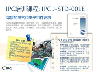 IPC培训课程: IPC J-STD-001E
焊接的电气和电子组件要求
内容涵盖焊接制程总则、适用文件、材料、元器件和设备要求、焊接
和组装通用要求、导线和接线柱连接、通孔安装和端子、元器件的表
面贴装、清洗工艺要求、PCB要求、涂覆和灌封、产品保证、返工和
返修等。

IPC J-STD-001 课程大纲（模块）

1.

IPC培训政策和程序

2.

导线& 端子 （导线与线缆、端子的焊接要
求，各类接线柱的安装要求，有铅与无铅
焊接的外观比较，手工操作示范与练习）

3.

通孔技术（通孔安装和端子的要求，PCB
和敷形涂覆要求，返工与维修要求； 正确
的剥线/上锡/焊接示范）

4.

表面贴装技术（各类表面贴装元器件的焊
接要求，PCB和敷形涂覆要求，返工与维
修要求，产品质量保证要求，手工操作示
范）

5.

检验要求（产品保证要求，导线/端子、通
孔连接、表面安装的检验要求，SPC过程
统计控制原理；检验技能）

 
