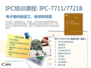 IPC培训课程: IPC-7711/7721B
电子组件的返工、维修和修理
关于通孔、表面贴装返工、连接盘、导体和层压板返修的通用技能。
包括用于去除和更改涂敷层、表面贴装以及通孔元器件的工具、材料
和方法以及程序要求等内容。阐述了 对电路板和组件进行返修的规范
要求。

IPC-7711/7721 课程大纲（模块）
1.

IPC培训政策和程序

2.

导线衔接

3.

通孔元件

4.

片式和柱形元件

5.

鸥翼形引脚元件

6.

J形引脚

7.

PCB维修

8.

层压板维修

9.

敷形涂覆

 