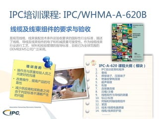 IPC培训课程: IPC/WHMA-A-620B
线缆及线束组件的要求与验收
是规范线缆、线束装配技术条件及验收要求的国际性行业标准，描述
了线缆、导线及线束组件的电子和机械质量可接受性。作为线缆线束
行业进行工艺、材料和检验管理的指导标准，目前已为全球范围的
OEM和EMS公司广泛采用。

IPC-A-620 课程大纲（模块）

1.
2.
3.
4.
5.
6.
7.
8.
9.
10.
11.
12.
13.
14.

IPC培训政策和程序
备线
焊接端子、压接端子
绝缘皮穿刺连接
超声熔接
衔接
连接器连接
压模/注模
线缆组件与导线的测量
标记/标签
同轴和同轴线缆组件
紧固
线束/线缆电器屏蔽
线缆/线束防护层
…………

 