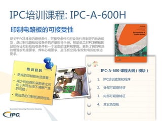 IPC培训课程: IPC-A-600H
印制电路板的可接受性
是关于PCB裸板的理想条件、可接受条件和拒收条件而制定的验收规
范，是印制电路板验收条件的详细指导手册。帮助员工对PCB裸板的
品质保证和目检验收条件有一个全面的理解和掌握。更新了挠性电路
的增强板粘接要求、焊料芯吸要求、层压板空洞/裂纹和弯折的痕迹
要求。

IPC-A-600 课程大纲（模块）
1.

IPC培训政策和程序

2.

外部可观察特征

3.

内部可观察特征

4.

其它类型板

 