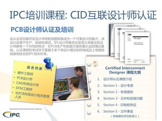 IPC培训课程: CID互联设计师认证
PCB设计师认证及培训
此认证项目能评定设计师将配线图转换成为一个可靠设计的能力，该
设计应易于生产、组装和测试。IPC设计师委员会发现大多数出色设
计师都有一个共同的特点：在PCB生产和组装方面有着扎实的理论基
础。认证课程的考试环节是基于多个将设计理论和终端成品上电路板
组装相结合的IPC相关标准。

Certified Interconnect
Designer 课程大纲
1.

设计师认证课程介绍

2.

Section 1 - 设计考虑

3.

Section 2 - 布局原则

4.

Section 3 - 元件和组装问题

5.

Section 4 - 印制板特征

6.

Section 5 - 文件事宜
（详细课目详见附录三）

 