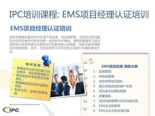 IPC培训课程: EMS项目经理认证培训
EMS项目经理认证培训
使学员掌握在真实EMS环境下的运营、供应链管理、合同及法律问题，
培训讲师在教学中将会讲解一些实际EMS案例。课程将着重学习成为
有影响力的领导者所必需的技巧和影响他人的技能，同时还能学到解
决冲突的策略。另外，学员还将学习不同文化之间进行沟通的最佳方
式。

EMS项目经理 课程大纲
1.

运营管理

2.

供应链管理

3.

成功领导项目团队

4.

建立持续成功的客户关系

5.

项目成本估算和预算

6.

质量规划

7.

项目风险管理计划与风险识别

8.

EMS企业的财务

9.

EMS企业中的法律问题

 