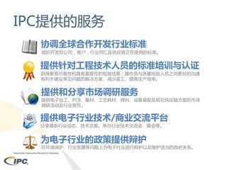 IPC提供的服务
协调全球合作开发行业标准
组织开发您公司，客户，行业同仁及供应商正在使用的标准。

提供针对工程技术人员的标准培训与认证

获得更高可靠性和具有重复性的组装结果；操作员与质量检验人员之间更好的沟通
有利于建议常见问题的解决方案、减少返工、提高生产效率。

提供和分享市场调研服务

提供电子加工、PCB、基材、工艺耗材、焊料、设备装配及其它供应链方面的市场
调研活动及行业报告。

提供电子行业技术/商业交流平台
分享最新行业动态、技术文献。举办行业技术交流会、展会等。

为电子行业的政策提供辩护

在环境保护、行业发展等问题上为电子行业进行辩护以及维护适当的政府关系。

 