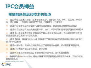 IPC会员裨益
接触最新信息和技术的渠道
※ 通过IPC标准技术开发组、技术管理委员会，理事会（PCB、EMS、供应商、焊料评
估、设计师等），加强与业界同仁的交流，交换意见，分享知识
※

通过IPC会员专区获得价值非凡的市场调研报告，会议纪要以及其他即时资讯

※

通过IPC在线演示文稿馆免费观看标准、技术、环保规范和管理问题的视频演讲记录

※ 通过《IPC会员免费资源》时事通讯了解IPC最新发布的标准，市场调研报告以及视
频演讲记录-所以资源均对会员免费。
※ 通过《环境、健康和安全-EHS》时事通讯了解不断变化的环境问题以及其对电子行
业 所带来的影响
※

通过IPC研讨会、网络会议和教育会议了解最新行业发展、技术趋势和最佳实践。

※

通过IPC技术邮件论坛交换意见，解决问题

※

通过IPC年度高峰管理论坛了解最新电子行业市场、技术和管理趋势

※ 免费参与到EMS/PCB/基材/耗材/焊料和组装设备的行业统计项目中来，及时的获知
最新行业动态

 