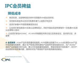 IPC会员裨益
降低成本
※

购买标准，出版物和培训材料可获最多50%的会员折扣

※

任何新标准发布90天内可免费申请个人版电子档文件

※

会员价参展IPC年度贸易展览及会议

※ 以会员价参加各项IPC标准认证课程培训，同时中国会员还特享每年一次免费IPC标准
认证课程CIS培训
※ 以会员价参加IPCEMAC、IPC APEX华南展技术研讨会以及各类会议、技术研讨会、讲
座等
Ø 会员独享：PCBA产品外观质量检验服务, IPC中国推出的基于IPC-A-610标准的PCBA产品
外观质量检验服务，通过 生产现场过程检查和产品抽样外观检验的方式，为广大EMS厂
商的产品质量提 供中立的、第三方外观质量检验报告，帮助您取信于您的客户；对于产
品出现的外观质量问题，提供针对生产现场的产品外观质量改进建议。

 
