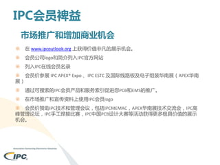 IPC会员裨益
市场推广和增加商业机会
※

在 www.ipcoutlook.org 上获得价值非凡的展示机会。

※

会员公司logo和简介列入IPC官方网站

※

列入IPC在线会员名录

※ 会员价参展 IPC APEX® Expo 、IPC ESTC 及国际线路板及电子组装华南展（APEX华南
展）
※

通过可搜索的IPC会员产品和服务索引促进您PCB和EMS的推广。

※

在市场推广和宣传资料上使用IPC会员logo

※ 会员价赞助IPC技术和管理会议，包括IPCMEMAC，APEX华南展技术交流会，IPC高
峰管理论坛，IPC手工焊接比赛，IPC中国PCB设计大赛等活动获得更多极具价值的展示
机会。

 