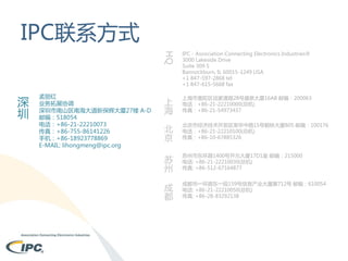 IPC联系方式
HQ

深
圳

孟丽红
业务拓展协调
深圳市南山区南海大道新保辉大厦27楼 A-D
邮编：518054
电话：+86-21-22210073
传真：+86-755-86141226
手机：+86-18923778869
E-MAIL: lihongmeng@ipc.org

IPC - Association Connecting Electronics Industries®
3000 Lakeside Drive
Suite 309 S
Bannockburn, IL 60015-1249 USA
+1 847-597-2868 tel
+1 847-615-5668 fax

上
海

上海市普陀区谈家渡路28号盛泉大厦16AB 邮编：200063
电话：+86-21-22210000(总机)
传真：+86-21-54973437

北
京

北京市经济技术开发区荣华中路15号朝林大厦B05 邮编：100176
电话：+86-21-22210100(总机)
传真：+86-10-67885326

苏
州

苏州市东环路1400号开元大厦17D1室 邮编：215000
电话: +86-21-22210030(总机)
传真: +86-512-67164877

成
都

成都市一环路东一段159号信息产业大厦第712号 邮编：610054
电话: +86-21-22210050(总机)
传真: +86-28-83292138

 