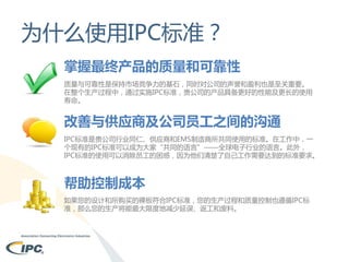 为什么使用IPC标准？
掌握最终产品的质量和可靠性
质量与可靠性是保持市场竞争力的基石，同时对公司的声誉和盈利也是至关重要。
在整个生产过程中，通过实施IPC标准，贵公司的产品具备更好的性能及更长的使用
寿命。

改善与供应商及公司员工之间的沟通
IPC标准是贵公司行业同仁、供应商和EMS制造商所共同使用的标准。在工作中，一
个现有的IPC标准可以成为大家“共同的语言”——全球电子行业的语言。此外，
IPC标准的使用可以消除员工的困惑，因为他们清楚了自己工作需要达到的标准要求。

帮助控制成本
如果您的设计和所购买的裸板符合IPC标准，您的生产过程和质量控制也遵循IPC标
准，那么您的生产将能最大限度地减少延误、返工和废料。

 