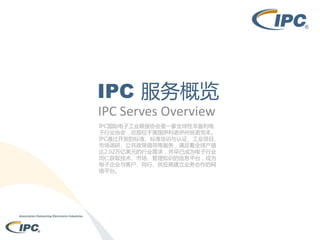 IPC 服务概览
IPC Serves Overview
IPC国际电子工业联接协会是一家全球性非盈利电
子行业协会，总部位于美国伊利诺伊州班诺克本。
IPC通过开发的标准、标准培训与认证、工业项目、
市场调研、公共政策倡导等服务，满足着全球产值
达2.02万亿美元的行业需求，并早已成为电子行业
同仁获取技术、市场、管理知识的信息平台，成为
电子企业与客户、同行、供应商建立业务合作的网
络平台。

 