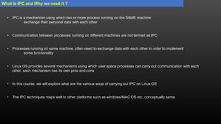 What is IPC and Why we need it ?
• IPC is a mechanism using which two or more process running on the SAME machine
exchange their personal data with each other
• Communication between processes running on different machines are not termed as IPC
• Processes running on same machine, often need to exchange data with each other in order to implement
some functionality
• Linux OS provides several mechanisms using which user space processes can carry out communication with each
other, each mechanism has its own pros and cons
• In this course, we will explore what are the various ways of carrying out IPC on Linux OS
• The IPC techniques maps well to other platforms such as windows/MAC OS etc, conceptually same.
 