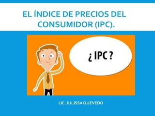 EL ÍNDICE DE PRECIOS DEL
CONSUMIDOR (IPC).
LIC. JULISSAQUEVEDO
 