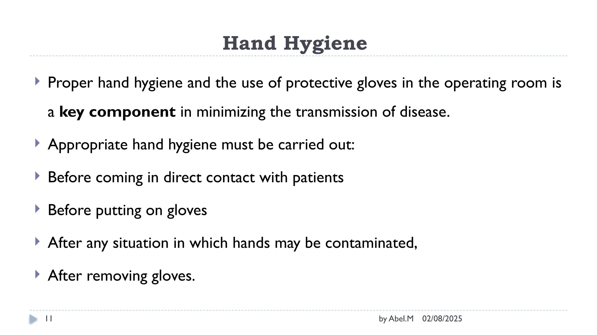 02/08/2025
by Abel.M
11
Hand Hygiene
 Proper hand hygiene and the use of protective gloves in the operating room is
a key component in minimizing the transmission of disease.
 Appropriate hand hygiene must be carried out:
 Before coming in direct contact with patients
 Before putting on gloves
 After any situation in which hands may be contaminated,
 After removing gloves.
 