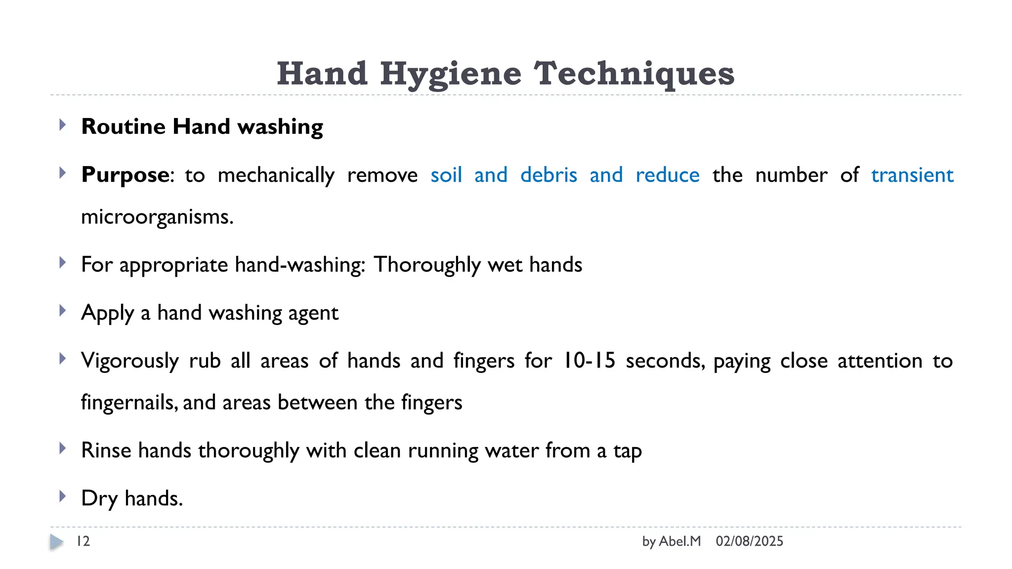 02/08/2025
by Abel.M
12
Hand Hygiene Techniques
 Routine Hand washing
 Purpose: to mechanically remove soil and debris and reduce the number of transient
microorganisms.
 For appropriate hand-washing: Thoroughly wet hands
 Apply a hand washing agent
 Vigorously rub all areas of hands and fingers for 10-15 seconds, paying close attention to
fingernails, and areas between the fingers
 Rinse hands thoroughly with clean running water from a tap
 Dry hands.
 