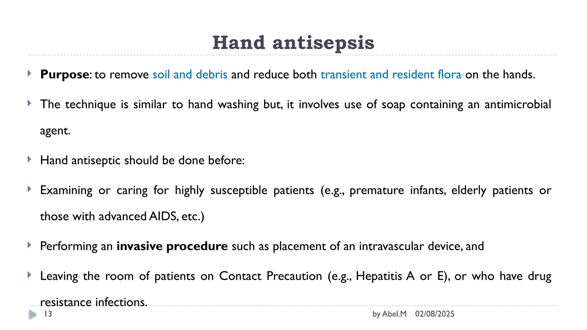 02/08/2025
by Abel.M
13
Hand antisepsis
 Purpose: to remove soil and debris and reduce both transient and resident flora on the hands.
 The technique is similar to hand washing but, it involves use of soap containing an antimicrobial
agent.
 Hand antiseptic should be done before:
 Examining or caring for highly susceptible patients (e.g., premature infants, elderly patients or
those with advanced AIDS, etc.)
 Performing an invasive procedure such as placement of an intravascular device, and
 Leaving the room of patients on Contact Precaution (e.g., Hepatitis A or E), or who have drug
resistance infections.
 