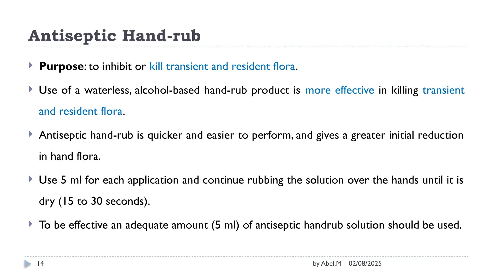02/08/2025
by Abel.M
14
Antiseptic Hand-rub
 Purpose: to inhibit or kill transient and resident flora.
 Use of a waterless, alcohol-based hand-rub product is more effective in killing transient
and resident flora.
 Antiseptic hand-rub is quicker and easier to perform, and gives a greater initial reduction
in hand flora.
 Use 5 ml for each application and continue rubbing the solution over the hands until it is
dry (15 to 30 seconds).
 To be effective an adequate amount (5 ml) of antiseptic handrub solution should be used.
 