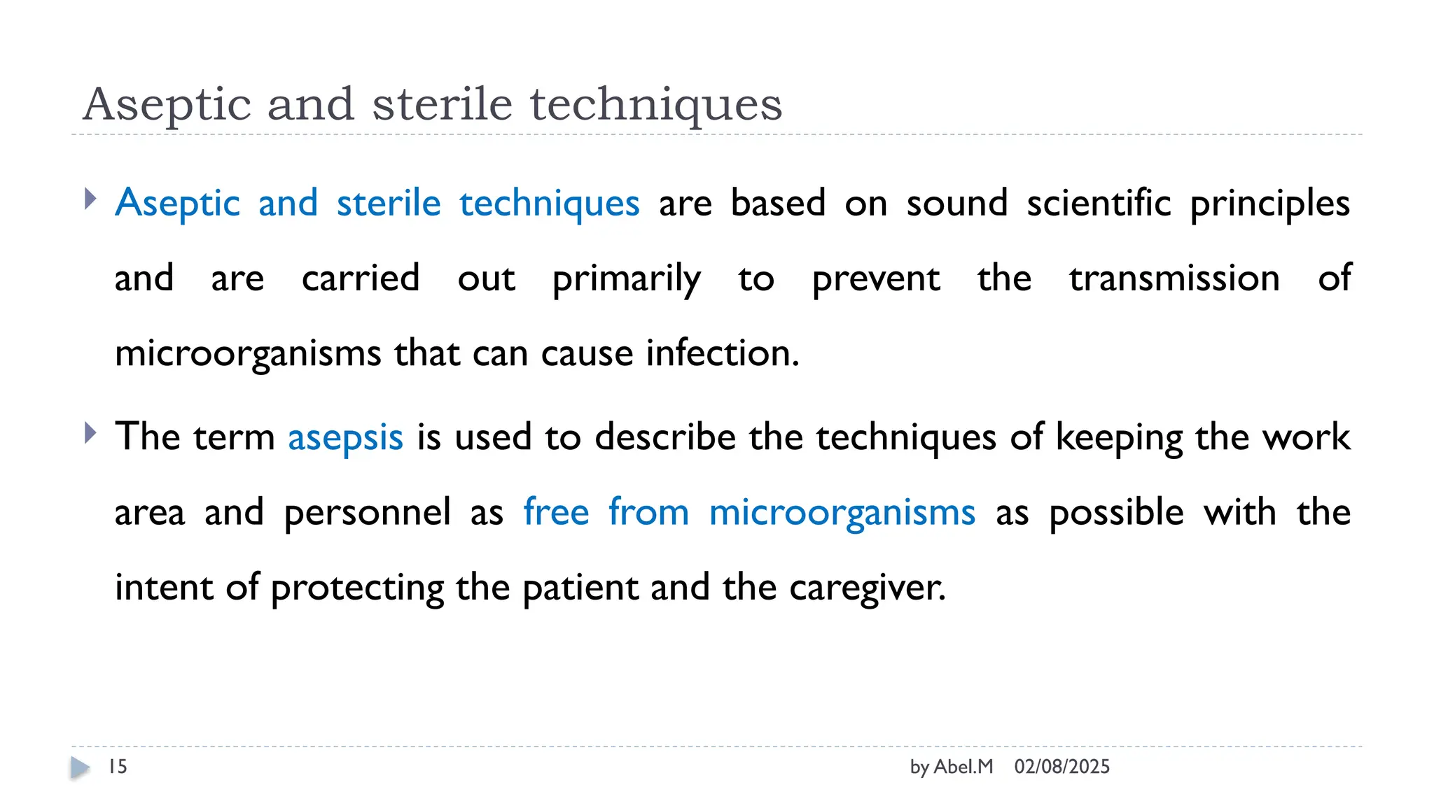 02/08/2025
by Abel.M
15
Aseptic and sterile techniques
 Aseptic and sterile techniques are based on sound scientific principles
and are carried out primarily to prevent the transmission of
microorganisms that can cause infection.
 The term asepsis is used to describe the techniques of keeping the work
area and personnel as free from microorganisms as possible with the
intent of protecting the patient and the caregiver.
 