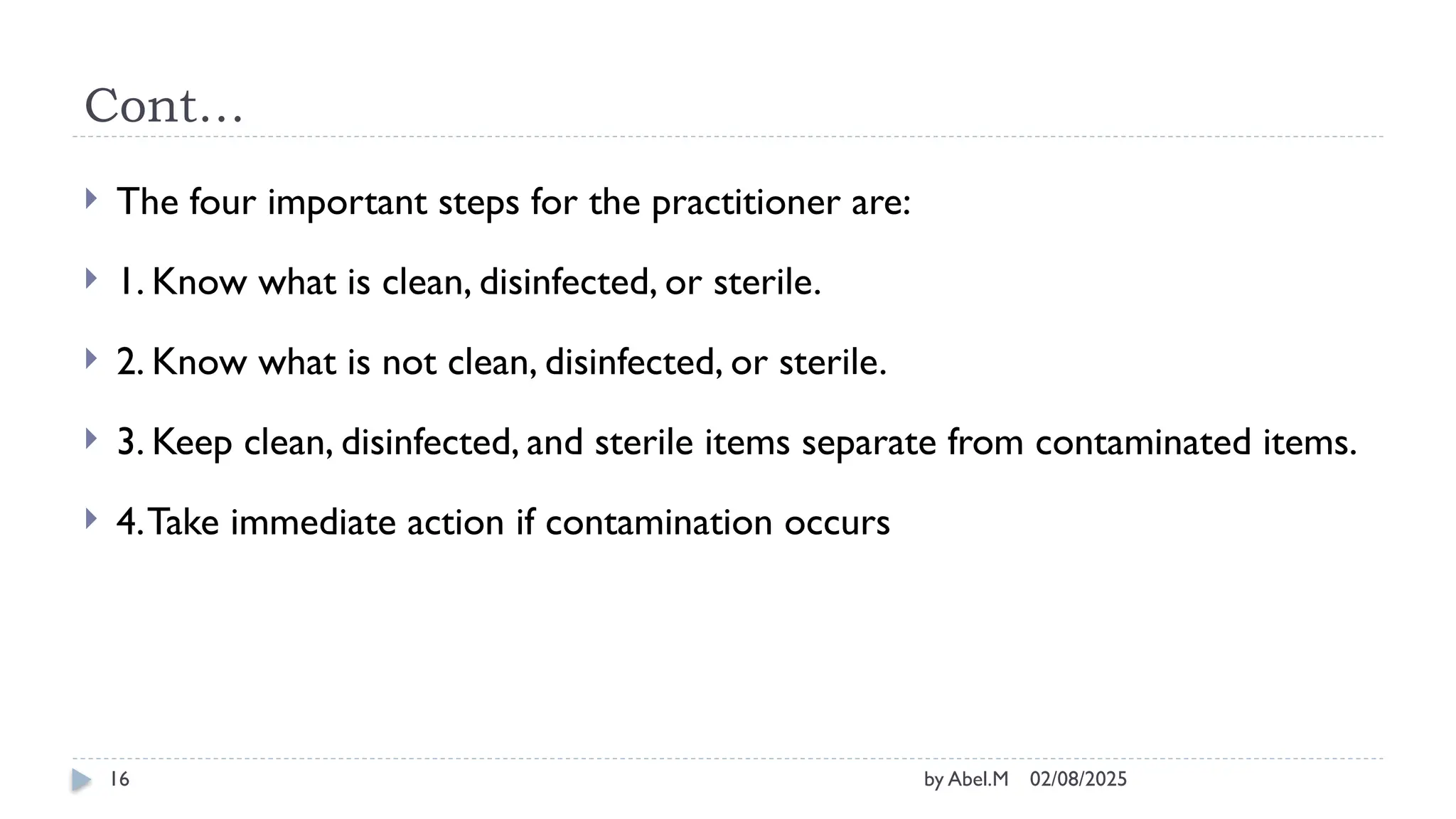 02/08/2025
by Abel.M
16
Cont…
 The four important steps for the practitioner are:
 1. Know what is clean, disinfected, or sterile.
 2. Know what is not clean, disinfected, or sterile.
 3. Keep clean, disinfected, and sterile items separate from contaminated items.
 4.Take immediate action if contamination occurs
 