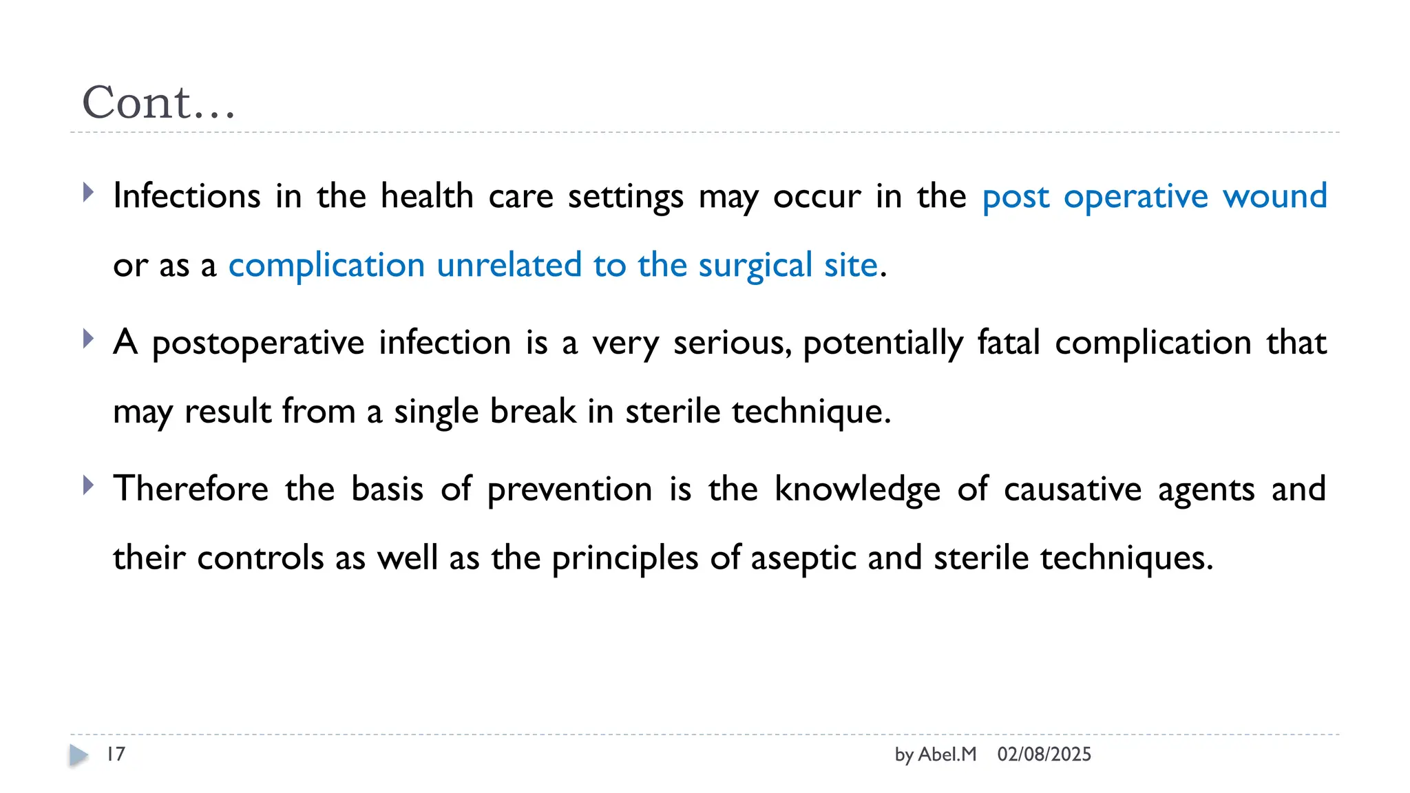 02/08/2025
by Abel.M
17
Cont…
 Infections in the health care settings may occur in the post operative wound
or as a complication unrelated to the surgical site.
 A postoperative infection is a very serious, potentially fatal complication that
may result from a single break in sterile technique.
 Therefore the basis of prevention is the knowledge of causative agents and
their controls as well as the principles of aseptic and sterile techniques.
 