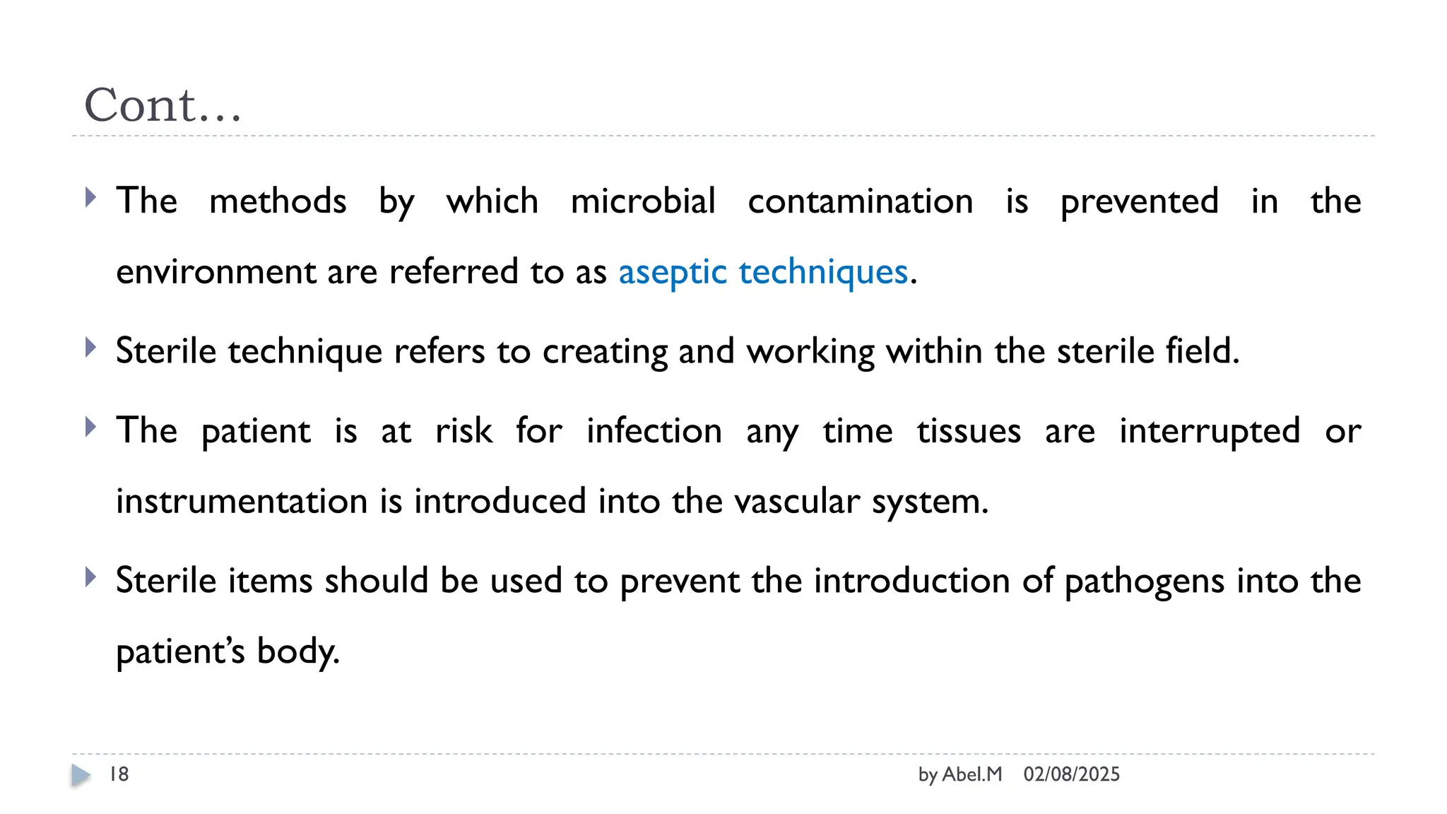 02/08/2025
by Abel.M
18
Cont…
 The methods by which microbial contamination is prevented in the
environment are referred to as aseptic techniques.
 Sterile technique refers to creating and working within the sterile field.
 The patient is at risk for infection any time tissues are interrupted or
instrumentation is introduced into the vascular system.
 Sterile items should be used to prevent the introduction of pathogens into the
patient’s body.
 