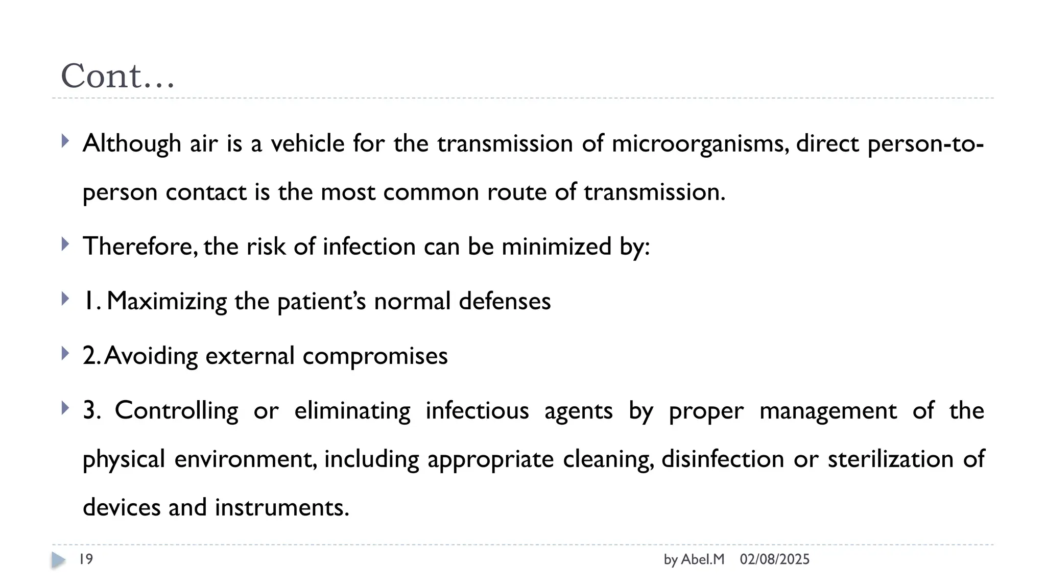 02/08/2025
by Abel.M
19
Cont…
 Although air is a vehicle for the transmission of microorganisms, direct person-to-
person contact is the most common route of transmission.
 Therefore, the risk of infection can be minimized by:
 1. Maximizing the patient’s normal defenses
 2.Avoiding external compromises
 3. Controlling or eliminating infectious agents by proper management of the
physical environment, including appropriate cleaning, disinfection or sterilization of
devices and instruments.
 