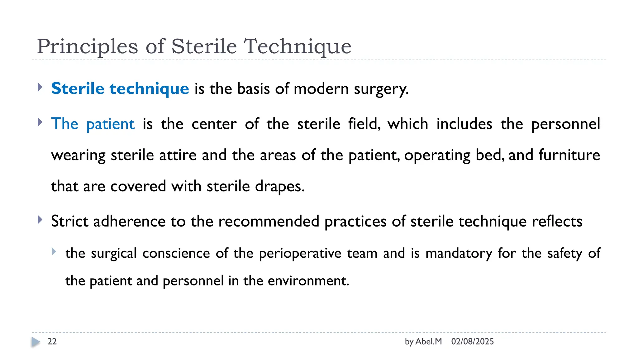02/08/2025
by Abel.M
22
Principles of Sterile Technique
 Sterile technique is the basis of modern surgery.
 The patient is the center of the sterile field, which includes the personnel
wearing sterile attire and the areas of the patient, operating bed, and furniture
that are covered with sterile drapes.
 Strict adherence to the recommended practices of sterile technique reflects
 the surgical conscience of the perioperative team and is mandatory for the safety of
the patient and personnel in the environment.
 