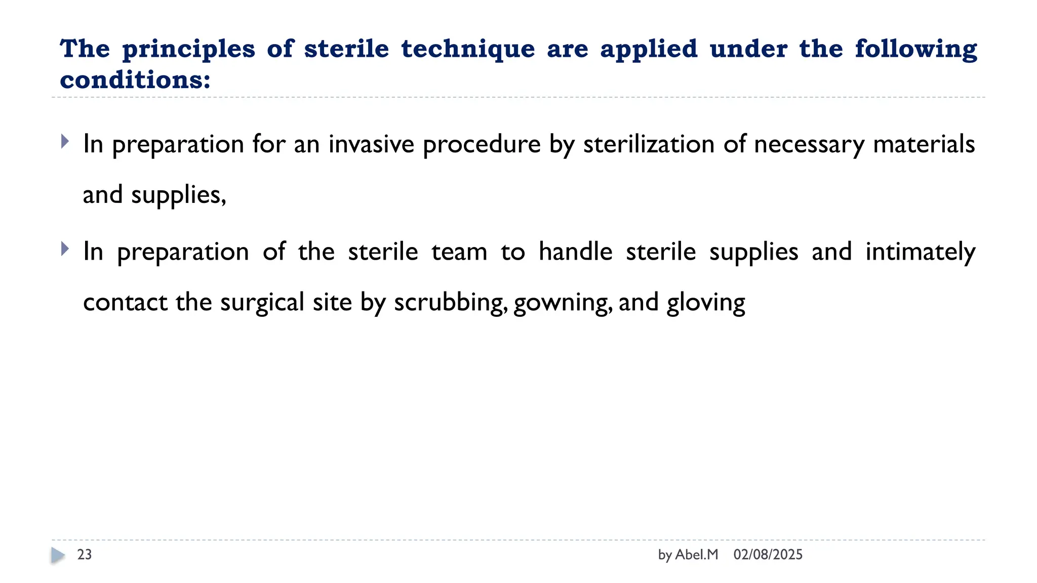 02/08/2025
by Abel.M
23
The principles of sterile technique are applied under the following
conditions:
 In preparation for an invasive procedure by sterilization of necessary materials
and supplies,
 In preparation of the sterile team to handle sterile supplies and intimately
contact the surgical site by scrubbing, gowning, and gloving
 