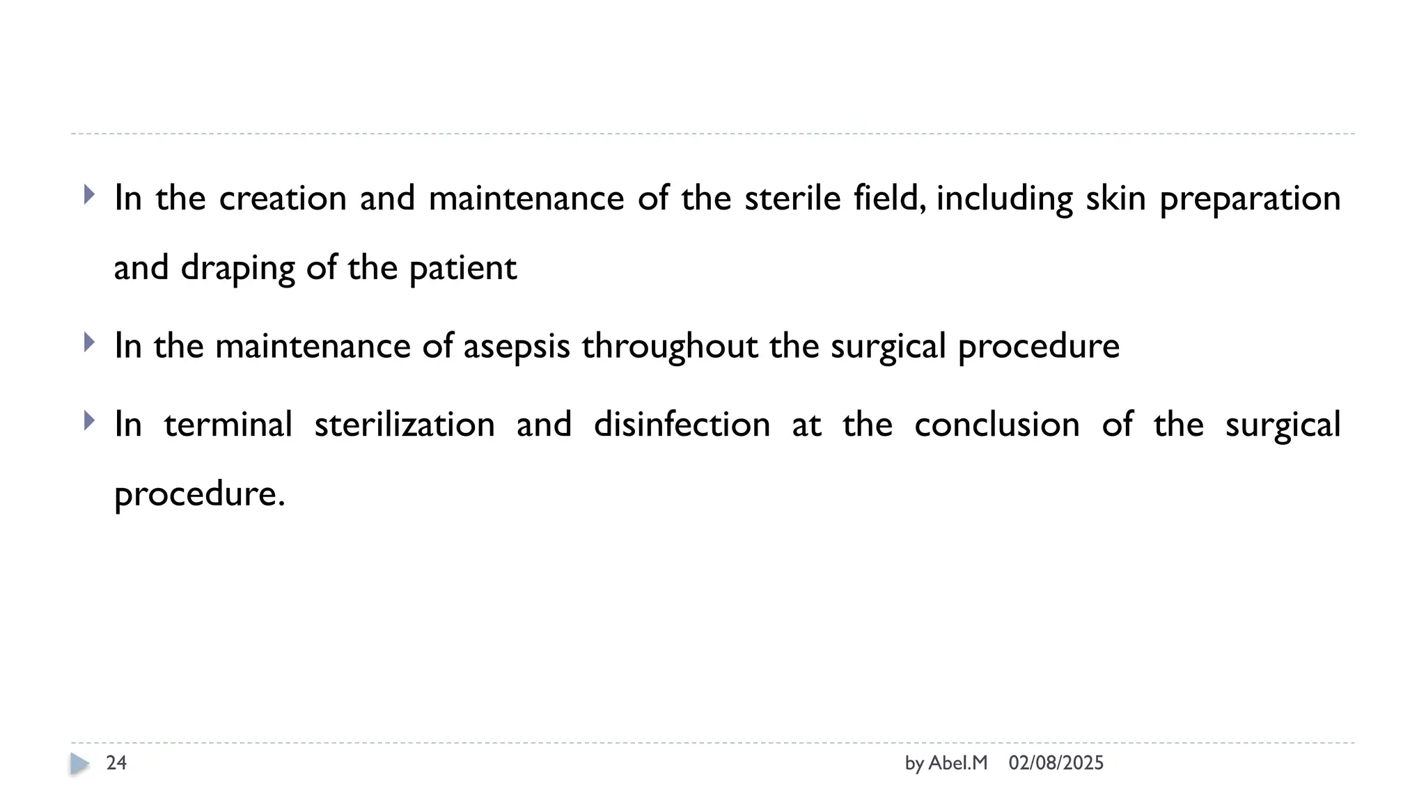 02/08/2025
by Abel.M
24
 In the creation and maintenance of the sterile field, including skin preparation
and draping of the patient
 In the maintenance of asepsis throughout the surgical procedure
 In terminal sterilization and disinfection at the conclusion of the surgical
procedure.
 