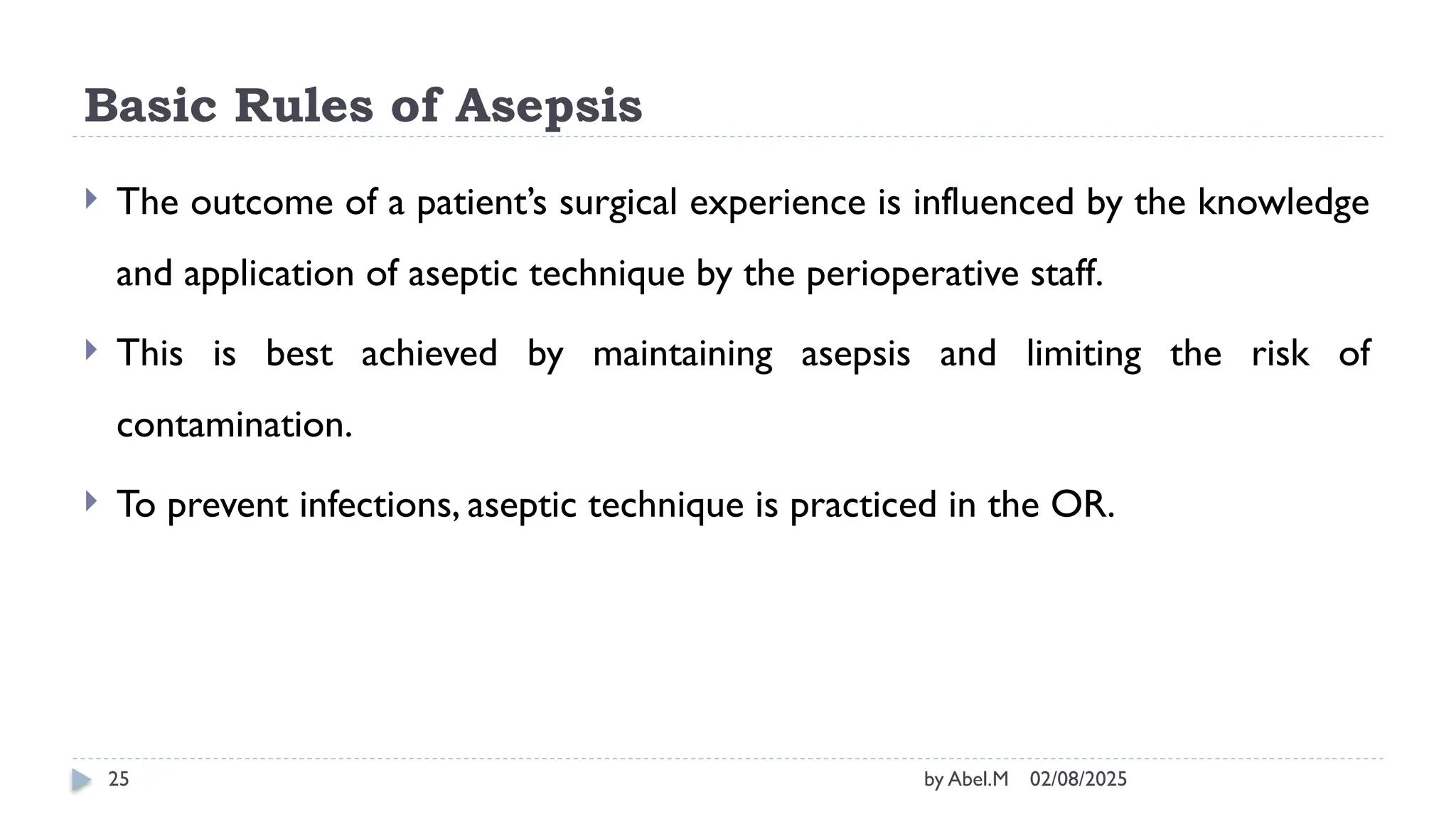 02/08/2025
by Abel.M
25
Basic Rules of Asepsis
 The outcome of a patient’s surgical experience is influenced by the knowledge
and application of aseptic technique by the perioperative staff.
 This is best achieved by maintaining asepsis and limiting the risk of
contamination.
 To prevent infections, aseptic technique is practiced in the OR.
 