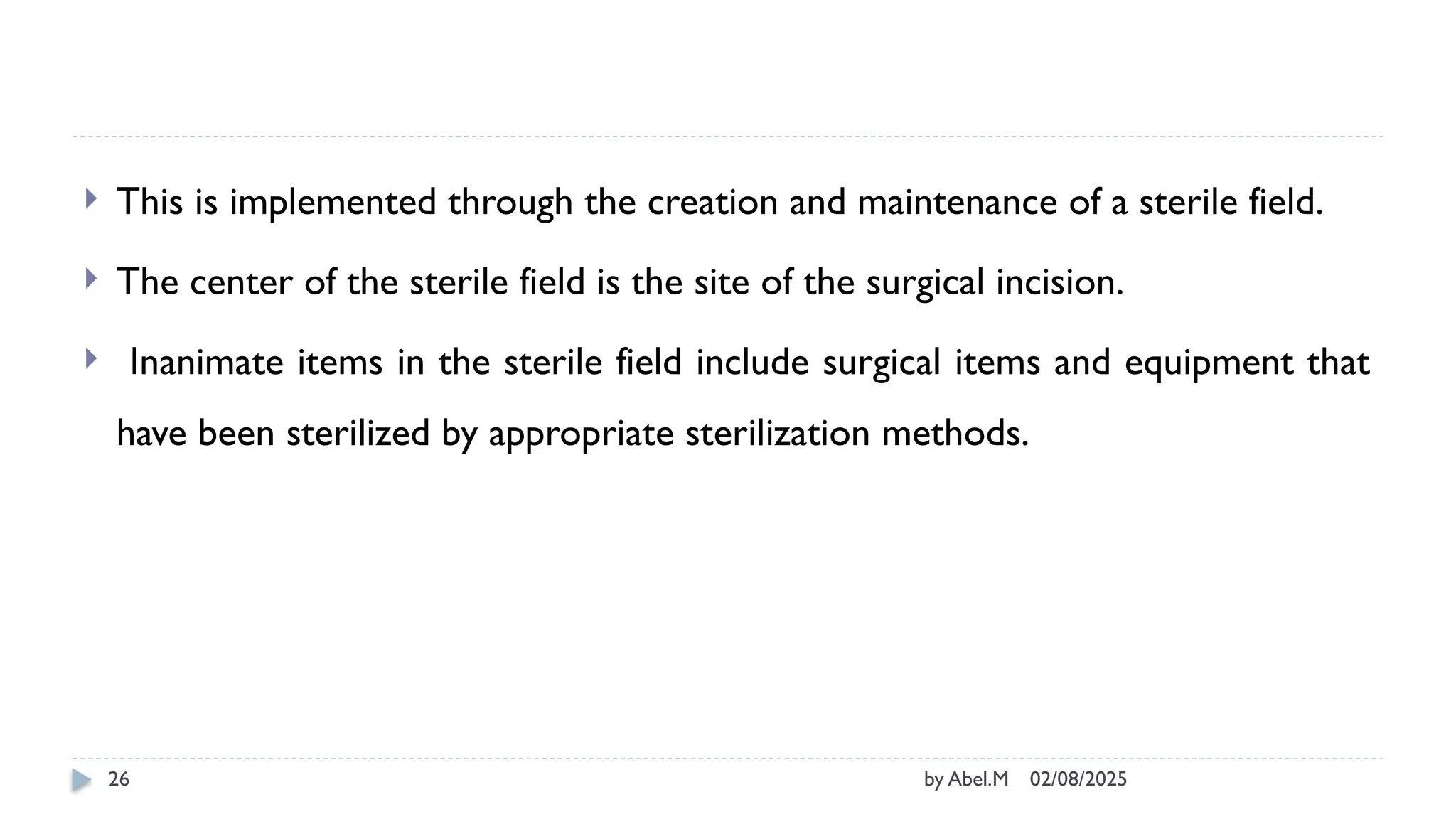 02/08/2025
by Abel.M
26
 This is implemented through the creation and maintenance of a sterile field.
 The center of the sterile field is the site of the surgical incision.
 Inanimate items in the sterile field include surgical items and equipment that
have been sterilized by appropriate sterilization methods.
 