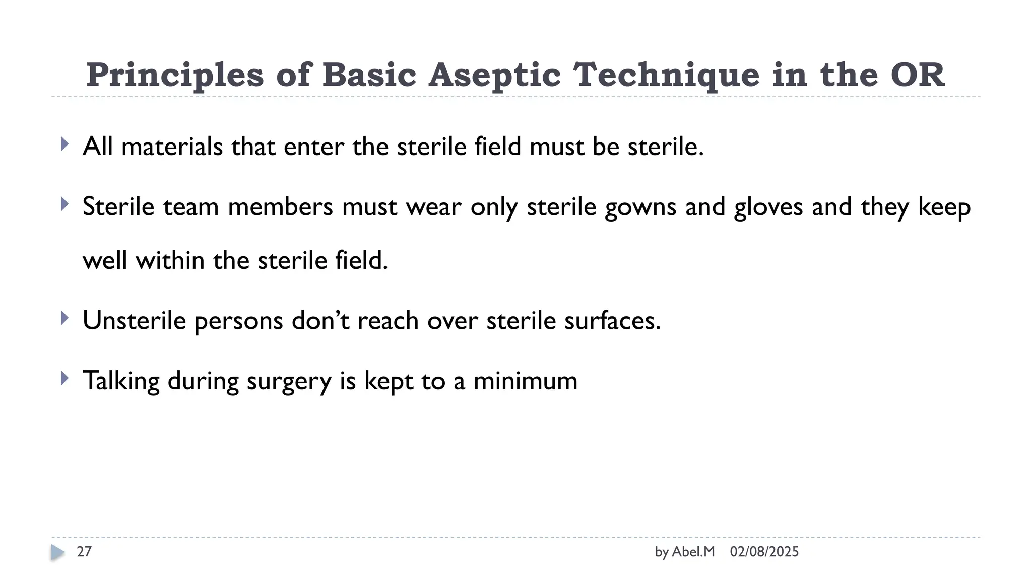 02/08/2025
by Abel.M
27
Principles of Basic Aseptic Technique in the OR
 All materials that enter the sterile field must be sterile.
 Sterile team members must wear only sterile gowns and gloves and they keep
well within the sterile field.
 Unsterile persons don’t reach over sterile surfaces.
 Talking during surgery is kept to a minimum
 