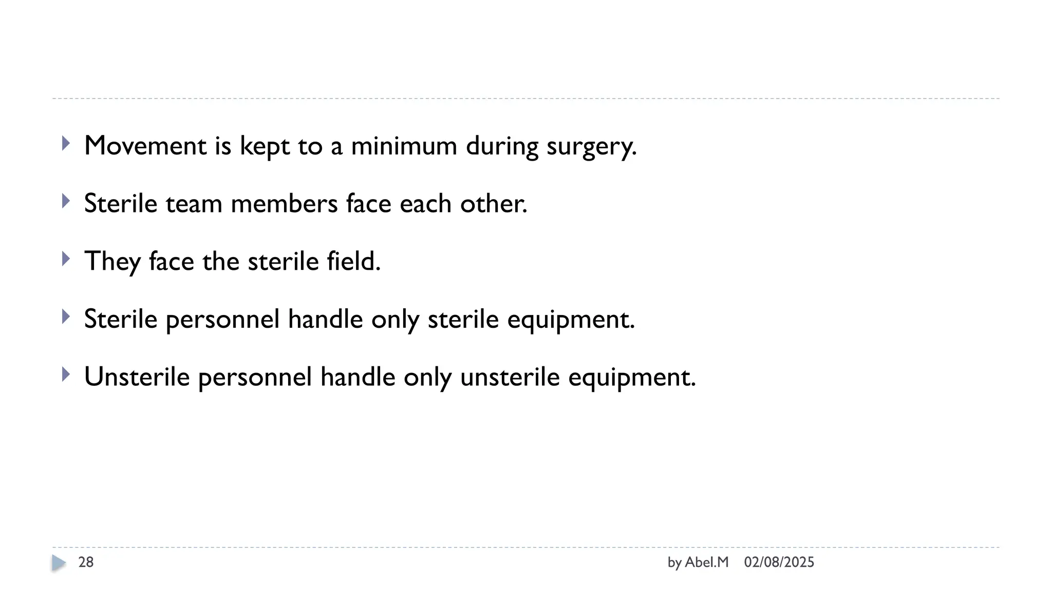 02/08/2025
by Abel.M
28
 Movement is kept to a minimum during surgery.
 Sterile team members face each other.
 They face the sterile field.
 Sterile personnel handle only sterile equipment.
 Unsterile personnel handle only unsterile equipment.
 
