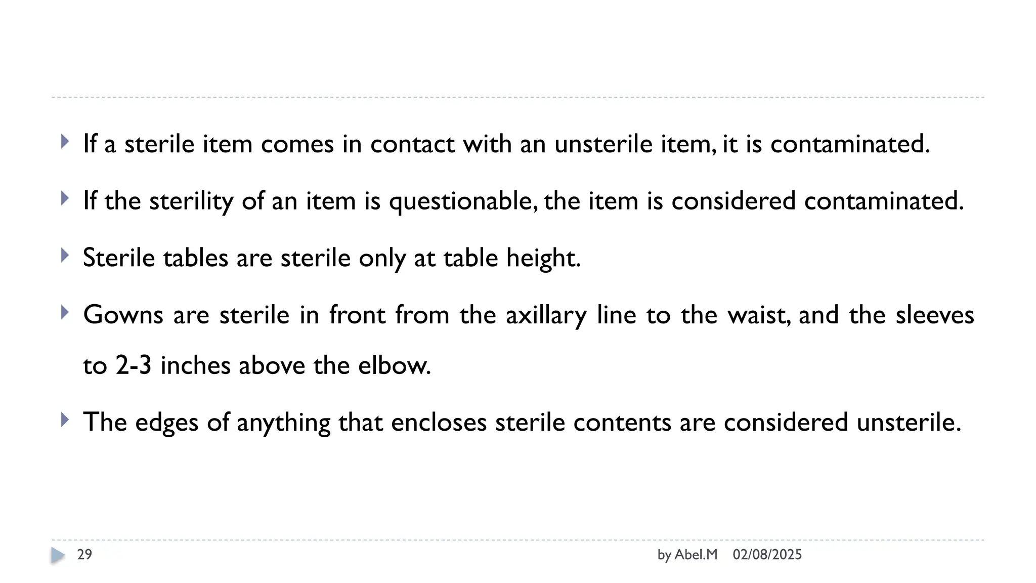 02/08/2025
by Abel.M
29
 If a sterile item comes in contact with an unsterile item, it is contaminated.
 If the sterility of an item is questionable, the item is considered contaminated.
 Sterile tables are sterile only at table height.
 Gowns are sterile in front from the axillary line to the waist, and the sleeves
to 2-3 inches above the elbow.
 The edges of anything that encloses sterile contents are considered unsterile.
 
