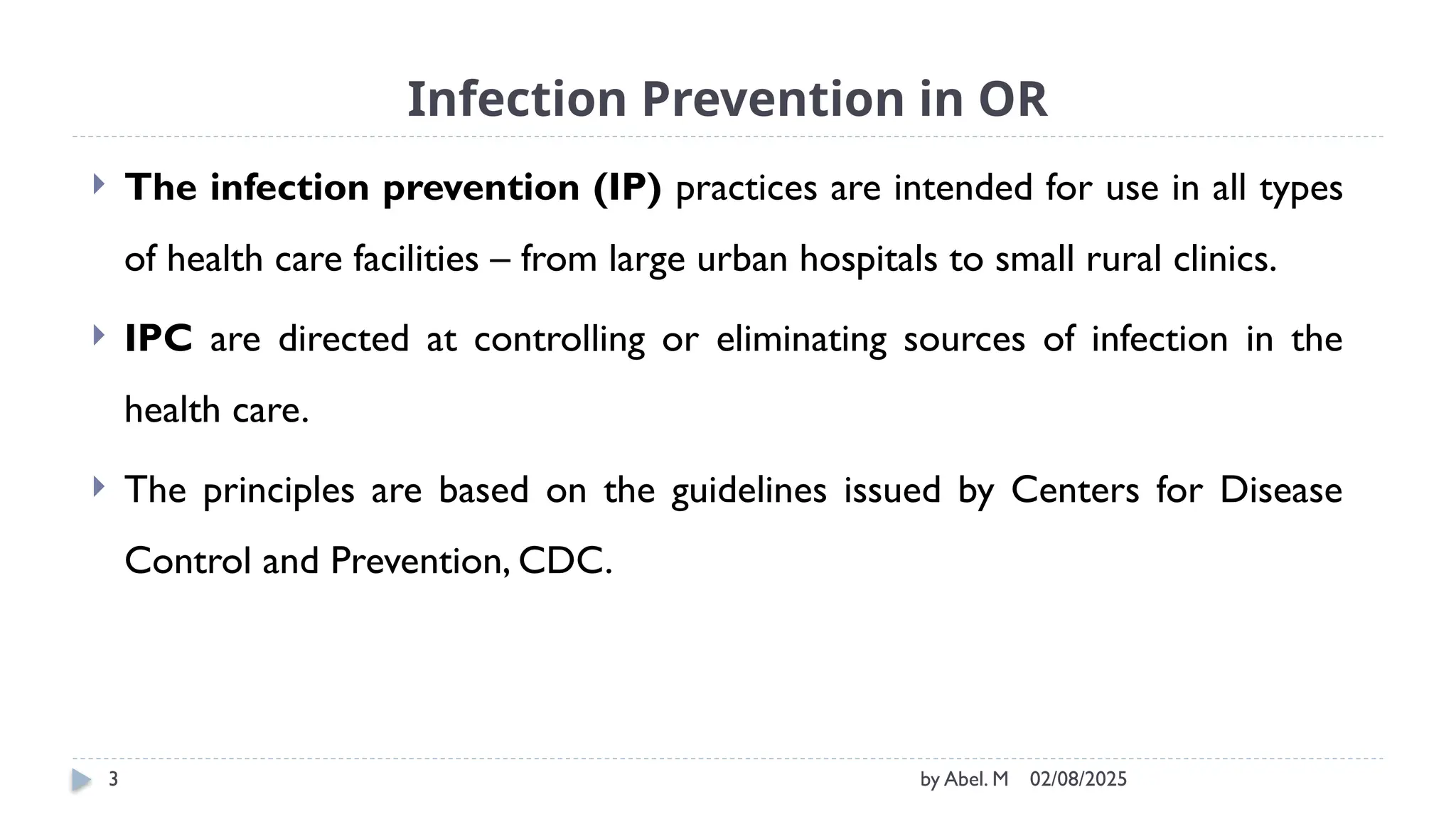 02/08/2025
by Abel. M
3
Infection Prevention in OR
 The infection prevention (IP) practices are intended for use in all types
of health care facilities – from large urban hospitals to small rural clinics.
 IPC are directed at controlling or eliminating sources of infection in the
health care.
 The principles are based on the guidelines issued by Centers for Disease
Control and Prevention, CDC.
 